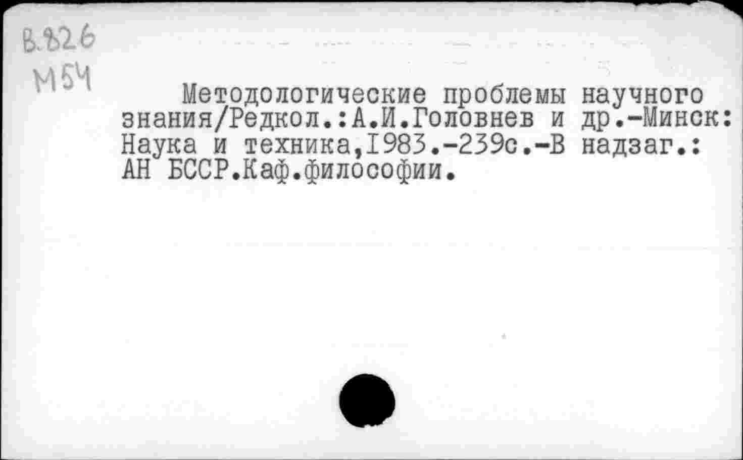 ﻿В.П6
М6Ч
Методологические проблемы научного знания/Редкол.:А.И.Головнев и др.-Минск: Наука и техника,1983.-239с.-В надзаг.: АН БССР.Каф.философии.